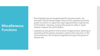 Miscellaneous
Functions
 Some legislatures are assigned specific executive tasks. For
example, the US Senate (Upper House of US Legislature) has the
power to confirm or reject the major appointments made by the
US President. Likewise, it enjoys the power to ratify or reject
treaties made by the US President.
 Legislatures also perform the function of approving or rejecting or
amending all the policies and plans made by the executive. In the
US Constitution, the Congress (Legislature) enjoys the power to
declare war.
 