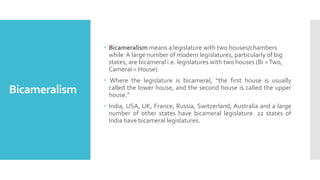 Bicameralism
 Bicameralism means a legislature with two houses/chambers
while A large number of modern legislatures, particularly of big
states, are bicameral i.e. legislatures with two houses (Bi =Two,
Cameral = House).
 Where the legislature is bicameral, “the first house is usually
called the lower house, and the second house is called the upper
house."
 India, USA, UK, France, Russia, Switzerland, Australia and a large
number of other states have bicameral legislature. 22 states of
India have bicameral legislatures.
 