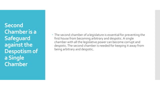 Second
Chamber is a
Safeguard
against the
Despotism of
aSingle
Chamber
 The second chamber of a legislature is essential for preventing the
first house from becoming arbitrary and despotic. A single
chamber with all the legislative power can become corrupt and
despotic.The second chamber is needed for keeping it away from
being arbitrary and despotic.
 