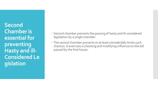 Second
Chamber is
essential for
preventing
Hasty and ill-
Considered Le
gislation
 Second chamber prevents the passing of hasty and ill-considered
legislation by a single chamber.
 The second chamber prevents or at least considerably limits such
chances. It exercises a checking and modifying influence on the bill
passed by the first house.
 