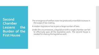 Second
Chamber
Lessens the
Burden of the
First House
The emergence of welfare state has produced a manifold increase in
the scope of law-making.
A modern legislature has to pass a large number of laws.
Under the circumstances, a legislature with a single chamber can fail
to effectively pass all the legislative work. The second house is
needed for sharing the legislative work.
 