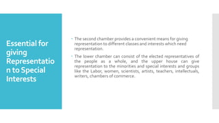 Essential for
giving
Representatio
n toSpecial
Interests
 The second chamber provides a convenient means for giving
representation to different classes and interests which need
representation.
 The lower chamber can consist of the elected representatives of
the people as a whole, and the upper house can give
representation to the minorities and special interests and groups
like the Labor, women, scientists, artists, teachers, intellectuals,
writers, chambers of commerce.
 