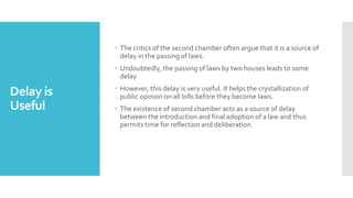 Delay is
Useful
 The critics of the second chamber often argue that it is a source of
delay in the passing of laws.
 Undoubtedly, the passing of laws by two houses leads to some
delay.
 However, this delay is very useful. It helps the crystallization of
public opinion on all bills before they become laws.
 The existence of second chamber acts as a source of delay
between the introduction and final adoption of a law and thus
permits time for reflection and deliberation.
 