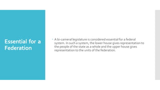 Essential for a
Federation
 A bi-cameral legislature is considered essential for a federal
system. In such a system, the lower house gives representation to
the people of the state as a whole and the upper house gives
representation to the units of the federation.
 
