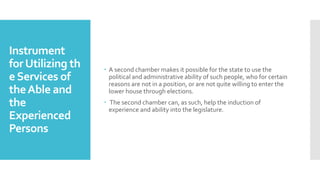 Instrument
forUtilizing th
eServices of
theAble and
the
Experienced
Persons
 A second chamber makes it possible for the state to use the
political and administrative ability of such people, who for certain
reasons are not in a position, or are not quite willing to enter the
lower house through elections.
 The second chamber can, as such, help the induction of
experience and ability into the legislature.
 