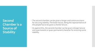 Second
Chamber is a
Source of
Stability
 The second chamber can be given a longer and continuous term
for securing stability.The lower house, being the representative of
the people has to be given a shorter tenure.
 As against this, the second chamber can be given a longer tenure
and a permanent or quasi-permanent character for ensuring some
stability.
 