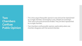 Two
Chambers
Confuse
PublicOpinion
 The critics argue that public opinion is one and can be represented
by a single chamber. Sovereignty is one. People are sovereign.
Their will is one and cannot be divided.They are best represented
by a single chamber.
 Two chambers confuse public opinion, particularly when one
chamber disagrees with the second chamber.
 