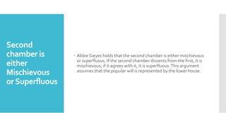 Second
chamber is
either
Mischievous
orSuperfluous
 Abbie Sieyes holds that the second chamber is either mischievous
or superfluous. If the second chamber dissents from the first, it is
mischievous; if it agrees with it, it is superfluous.This argument
assumes that the popular will is represented by the lower house.
 