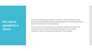 No Law is
passed in a
Hurry
 In the prevailing system of law-making in which a bill has to go
through several stages before getting a place in the statutes book,
there is no need for a second house.
 The system of Law-making as it operates today eliminates the
chances of ill-considered and hasty legislation by a single
chamber. Hence, the second chamber is not needed.
 