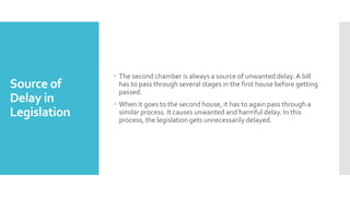Source of
Delay in
Legislation
 The second chamber is always a source of unwanted delay. A bill
has to pass through several stages in the first house before getting
passed.
 When it goes to the second house, it has to again pass through a
similar process. It causes unwanted and harmful delay. In this
process, the legislation gets unnecessarily delayed.
 