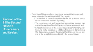Revision of the
Bill bySecond
House is
Unnecessary
andUseless
 The critics of bi-cameralism reject the argument that the second
house is needed for revising the bill.They argue:
 The revision is unnecessary because the bill is revised thrice
by the first house before it is passed;
 The emergence of well organized committee system has
made the revision of the bill by second house redundant; and
 Since all discussions in the second house too are held on party
lines, no really objective or additional revision is done during
the discussions. As such, there is neither the need for nor any
use of the so-called revision done by the second house.
 