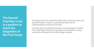 TheSecond
Chamber is not
in a position to
check the
Despotism of
the First House
 The opponents of bi-cameralism hold, that in actual practice, the
second chamber is never in a position to check the so-
called despotism of the first chamber.
 It merely works as a delaying house or a slowing-down chamber.
The Indian Rajya Sabha can only delay a money bill for 14 days
only and an ordinary bill for a little longer duration.
 