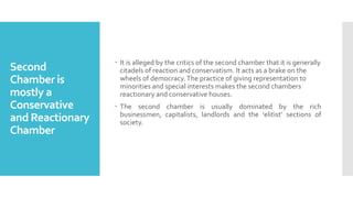 Second
Chamber is
mostly a
Conservative
and Reactionary
Chamber
 It is alleged by the critics of the second chamber that it is generally
citadels of reaction and conservatism. It acts as a brake on the
wheels of democracy.The practice of giving representation to
minorities and special interests makes the second chambers
reactionary and conservative houses.
 The second chamber is usually dominated by the rich
businessmen, capitalists, landlords and the ‘elitist’ sections of
society.
 