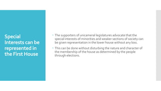 Special
Interests can be
represented in
the First House
 The supporters of unicameral legislatures advocate that the
special interests of minorities and weaker sections of society can
be given representation in the lower house without any loss.
 This can be done without disturbing the nature and character of
the membership of the house as determined by the people
through elections.
 