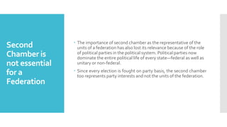 Second
Chamber is
not essential
for a
Federation
 The importance of second chamber as the representative of the
units of a federation has also lost its relevance because of the role
of political parties in the political system. Political parties now
dominate the entire political life of every state—federal as well as
unitary or non-federal.
 Since every election is fought on party basis, the second chamber
too represents party interests and not the units of the federation.
 