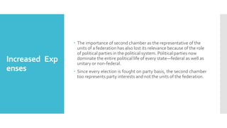 Increased Exp
enses
 The importance of second chamber as the representative of the
units of a federation has also lost its relevance because of the role
of political parties in the political system. Political parties now
dominate the entire political life of every state—federal as well as
unitary or non-federal.
 Since every election is fought on party basis, the second chamber
too represents party interests and not the units of the federation.
 