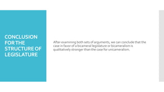 CONCLUSION
FORTHE
STRUCTUREOF
LEGISLATURE
After examining both sets of arguments, we can conclude that the
case in favor of a bicameral legislature or bicameralism is
qualitatively stronger than the case for unicameralism.
 
