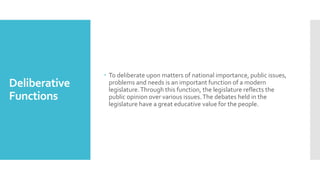 Deliberative
Functions
 To deliberate upon matters of national importance, public issues,
problems and needs is an important function of a modern
legislature.Through this function, the legislature reflects the
public opinion over various issues.The debates held in the
legislature have a great educative value for the people.
 