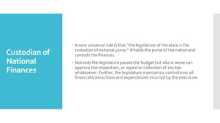 Custodian of
National
Finances
 A near universal rule is that “the legislature of the state is the
custodian of national purse.” It holds the purse of the nation and
controls the finances.
 Not only the legislature passes the budget but also it alone can
approve the imposition, or repeal or collection of any tax
whatsoever. Further, the legislature maintains a control over all
financial transactions and expenditures incurred by the executive.
 