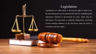 Legislation
Legislatures are often alone in having the right to make laws,
the painstaking process for passing bills into law underlining the
importance attached to government by rules, rather than by
individuals. The procedure is explicitly deliberative, involving
several readings (debates) as the bill moves from the floor to
committee and back again.
 