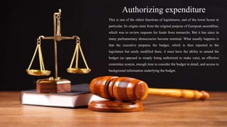 Authorizing expenditure
This is one of the oldest functions of legislatures, and of the lower house in
particular. Its origins stem from the original purpose of European assemblies,
which was to review requests for funds from monarchs. But it has since in
many parliamentary democracies become nominal. What usually happens is
that the executive prepares the budget, which is then reported to the
legislature but rarely modified there. it must have the ability to amend the
budget (as opposed to simply being authorized to make cuts), an effective
committee system, enough time to consider the budget in detail, and access to
background information underlying the budget.
 
