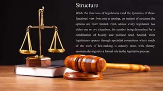 Structure
While the functions of legislatures (and the dynamics of those
functions) vary from one to another, on matters of structure the
options are more limited. First, almost every legislature has
either one or two chambers, the number being determined by a
combination of history and political need. Second, most
legislatures operate through specialist committees where much
of the work of law-making is actually done, with plenary
sessions playing only a formal role in the legislative process.
 