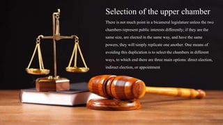 Selection of the upper chamber
There is not much point in a bicameral legislature unless the two
chambers represent public interests differently; if they are the
same size, are elected in the same way, and have the same
powers, they will simply replicate one another. One means of
avoiding this duplication is to select the chambers in different
ways, to which end there are three main options: direct election,
indirect election, or appointment
 
