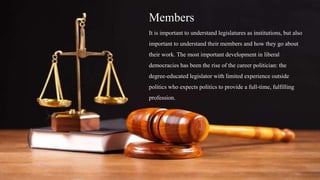 Members
It is important to understand legislatures as institutions, but also
important to understand their members and how they go about
their work. The most important development in liberal
democracies has been the rise of the career politician: the
degree-educated legislator with limited experience outside
politics who expects politics to provide a full-time, fulfilling
profession.
 