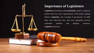Importance of Legislature
Legislatures (sometimes called parliament, senate or congress)
perform three key roles: representation of the people, passing
effective legislation, and oversight of government. To fulfil
these roles effectively, they must have appropriate powers,
committed members and adequate resources.
Legislative functions.
 