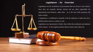 Legislature : An Overview
Legislatures are the institutions of government that are closest to the citizens,
since they are typically directly elected and are often responsible for
representing local districts, rather than – as is the case with executives the
entire country.
A legislature is a deliberative assembly with the authority to make laws for a
political entity such as a country or city.
Legislatures are representative bodies: they reflect the sentiments and opinions
of the citizens.’As the English political theorist John Locke observed.
 