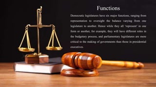 Functions
Democratic legislatures have six major functions, ranging from
representation to oversight the balance varying from one
legislature to another. Hence while they all ‘represent’ in one
form or another, for example, they will have different roles in
the budgetary process, and parliamentary legislatures are more
critical to the making of governments than those in presidential
executives.
 