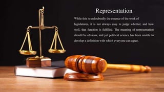 Representation
While this is undoubtedly the essence of the work of
legislatures, it is not always easy to judge whether, and how
well, that function is fulfilled. The meaning of representation
should be obvious, and yet political science has been unable to
develop a definition with which everyone can agree.
 