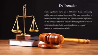 Deliberation
Many legislatures serve as a deliberative body, considering
public matters of national importance. The main contrast here is
between a debating legislature and committee-based legislature.
In the former, deliberation takes the form of general discussion
in the chamber, in what is sometimes known as a plenary
session, or a meeting of the whole.
 