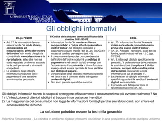 Gli obblighi informativi
Valentina Fontanarosa – La vendita in ambiente digitale: problemi disciplinari in una prospettiva di diritto europeo uniforme
Gli obblighi informativi hanno lo scopo di proteggere efficacemente i consumatori ma ciò avviene realmente? No
1) L’introduzione di ulteriori obblighi si traduce in un costo per i venditori
2) La maggioranza dei consumatori non legge le informazioni fornitegli perché sovrabbondanti, non chiare ed
eccessivamente tecniche
La soluzione potrebbe essere la tesi della gerarchia
D.Lgs 70/2003
Il Codice del consumo come modificato dalla
direttiva 2011/83/UE
CESL
 Art. 12: le informazioni devono
essere fornite “in modo chiaro,
comprensibile ed
inequivocabile, prima dell'inoltro
dell'ordine” e in modo che gli sia
consentita la memorizzazione e la
riproduzione, salvo che non sia
stato negoziato un diverso accordo
tra le parti per e-mail o strumenti
equipollenti.
 Le violazioni degli obblighi
informativi sono punite con il
pagamento di una sanzione
amministrativa pecuniaria.
 Informazioni fornite “in maniera chiara e
comprensibile” e “prima che il consumatore
inoltri l’ordine”. Gli obblighi codicistici si
aggiungono a quelli imposti dal D.Lgs. 70/2003 e
in caso di conflitto prevalgono (art. 49).
 Il consumatore deve poter comprendere che
dall’inoltro dell’ordine scaturirà un obbligo di
pagamento e nel caso in cui ciò avvenga con
l’azionamento di un pulsante o di una funzione
analoga dovrà essere riportata la frase «ordine
con obbligo di pagare».
 Vengono posti degli obblighi informativi specifici
nel caso in cui il contratto abbia ad oggetto
contenuti digitali.
 Non sono previste specifiche sanzioni.
 Art. 25: informazioni fornite “in modo
chiaro ed evidente, immediatamente
prima che questi inoltri l’ordine”.
 Art. 24, Allegato I ripropone, quali dati da
fornire, quelli indicati nell’art. 12 D.Lgs.
70/2003.
 Art. 9: oltre agli obblighi specificamente
prescritti, “il professionista deve precisare
la sua intenzione di applicare il diritto
comune europeo della vendita prima
dell'accordo, rilasciando la nota
informativa di cui all'allegato II”.
 Le previsioni di obblighi informativi
specifici riguardanti la vendita di contenuti
digitali sono ampliate.
 È prevista una fattispecie tipica di
responsabilità civile (art. 29).
 