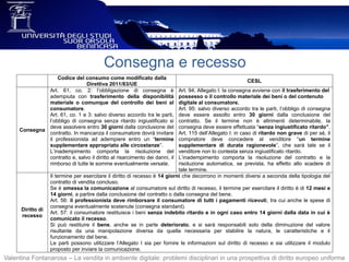 Consegna e recesso
Valentina Fontanarosa – La vendita in ambiente digitale: problemi disciplinari in una prospettiva di diritto europeo uniforme
Codice del consumo come modificato dalla
Direttiva 2011/83/UE
CESL
Consegna
Art. 61, co. 2: l’obbligazione di consegna è
adempiuta con trasferimento della disponibilità
materiale o comunque del controllo dei beni al
consumatore.
Art. 61, co. 1 e 3: salvo diverso accordo tra le parti,
l’obbligo di consegna senza ritardo ingiustificato si
deve assolvere entro 30 giorni dalla conclusione del
contratto. In mancanza il consumatore dovrà invitare
il professionista ad adempiere entro un “termine
supplementare appropriato alle circostanze”.
L’inadempimento comporta la risoluzione del
contratto e, salvo il diritto al risarcimento dei danni, il
rimborso di tutte le somme eventualmente versate.
Art. 94, Allegato I: la consegna avviene con il trasferimento del
possesso o il controllo materiale dei beni o del contenuto
digitale al consumatore.
Art. 95: salvo diverso accordo tra le parti, l’obbligo di consegna
deve essere assolto entro 30 giorni dalla conclusione del
contratto. Se il termine non è altrimenti determinabile, la
consegna deve essere effettuata “senza ingiustificato ritardo”.
Art. 115 dell’Allegato I: in caso di ritardo non grave di per sé, il
compratore deve concedere al venditore “un termine
supplementare di durata ragionevole”, che sarà tale se il
venditore non lo contesta senza ingiustificato ritardo.
L’inadempimento comporta la risoluzione del contratto e la
risoluzione automatica, se prevista, ha effetto allo scadere di
tale termine.
Diritto di
recesso
Il termine per esercitare il diritto di recesso è 14 giorni che decorrono in momenti diversi a seconda della tipologia del
contratto di vendita concluso.
Se è omessa la comunicazione al consumatore sul diritto di recesso, il termine per esercitare il diritto è di 12 mesi e
14 giorni, a partire dalla conclusione del contratto o dalla consegna del bene.
Art. 56: il professionista deve rimborsare il consumatore di tutti i pagamenti ricevuti, tra cui anche le spese di
consegna eventualmente sostenute (consegna standard).
Art. 57: il consumatore restituisce i beni senza indebito ritardo e in ogni caso entro 14 giorni dalla data in cui è
comunicato il recesso.
Si può restituire il bene, anche se in parte deteriorato, e si sarà responsabili solo della diminuzione del valore
risultante da una manipolazione diversa da quella necessaria per stabilire la natura, le caratteristiche e il
funzionamento del bene.
Le parti possono utilizzare l’Allegato I sia per fornire le informazioni sul diritto di recesso e sia utilizzare il modulo
proposto per inviare la comunicazione.
 