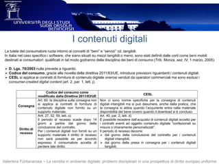 I contenuti digitali
La tutela del consumatore ruota intorno ai concetti di “beni” e “servizi” cd. tangibili.
In Italia nel caso specifico i software, che siano situati su mezzi tangibili o meno, sono stati definiti dalle corti come beni mobili
destinati ai consumatori: qualificati in tal modo godranno della disciplina dei beni di consumo (Trib. Monza, sez. IV, 1 marzo, 2005).
 D. Lgs. 70/2003 nulla prevede a riguardo.
 Codice del consumo, grazie alla novella della direttiva 2011/83/UE, introduce previsioni riguardanti i contenuti digitali.
 CESL si applica ai contratti di fornitura di contenuto digitale onerosi venduti da operatori commerciali ma sono esclusi i
consumer-created digital content (art. 2, par. 1, lett. j).
Valentina Fontanarosa – La vendita in ambiente digitale: problemi disciplinari in una prospettiva di diritto europeo uniforme
Codice del consumo come
modificato dalla Direttiva 2011/83/UE
CESL
Consegna
Art. 60: la disciplina sulla consegna non
si applica ai contratti di fornitura di
contenuto digitale non fornito su un
supporto materiale.
Non ci sono norme specifiche per la consegna di contenuti
digitali intangibili ma si può desumere, anche dalla pratica, che
la consegna si abbia quando l’acquirente entra nella materiale
disponibilità del bene ovvero quando il download si è concluso.
Diritto di
recesso
Artt. 27, 52, 59, lett. o)
Il periodo di recesso scade dopo 14
giorni a partire dal giorno della
conclusione del contratto.
Per i contenuti digitali non forniti su un
supporto materiale il diritto di recesso
non sarà possibile se per accordo
espresso il consumatore accetta di
perdere tale diritto.
Art. 40, par. 2, lett. d)
È possibile recedere dall’acquisto di contenuti digitali eccetto per
i contratti aventi ad oggetto contenuto digitale “confezionati su
misura o chiaramente personalizzati”.
Il periodo di recesso decorre:
 dal giorno della conclusione del contratto per i contenuti
digitali intangibili,
 dal giorno della presa in consegna per i contenuti digitali
tangibili.
 