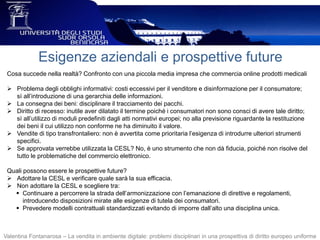 Esigenze aziendali e prospettive future
Cosa succede nella realtà? Confronto con una piccola media impresa che commercia online prodotti medicali
 Problema degli obblighi informativi: costi eccessivi per il venditore e disinformazione per il consumatore;
sì all’introduzione di una gerarchia delle informazioni.
 La consegna dei beni: disciplinare il tracciamento dei pacchi.
 Diritto di recesso: inutile aver dilatato il termine poiché i consumatori non sono consci di avere tale diritto;
sì all’utilizzo di moduli predefiniti dagli atti normativi europei; no alla previsione riguardante la restituzione
dei beni il cui utilizzo non conforme ne ha diminuito il valore.
 Vendite di tipo transfrontaliero: non è avvertita come prioritaria l’esigenza di introdurre ulteriori strumenti
specifici.
 Se approvata verrebbe utilizzata la CESL? No, è uno strumento che non dà fiducia, poiché non risolve del
tutto le problematiche del commercio elettronico.
Quali possono essere le prospettive future?
 Adottare la CESL e verificare quale sarà la sua efficacia.
 Non adottare la CESL e scegliere tra:
 Continuare a percorrere la strada dell’armonizzazione con l’emanazione di direttive e regolamenti,
introducendo disposizioni mirate alle esigenze di tutela dei consumatori.
 Prevedere modelli contrattuali standardizzati evitando di imporre dall’alto una disciplina unica.
Valentina Fontanarosa – La vendita in ambiente digitale: problemi disciplinari in una prospettiva di diritto europeo uniforme
 