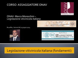 CORSO ASSAGGIATORE ONAV
ONAV- Marco Moreschini –
Legislazione vitivinicola italiana
Bruxelles, lezione del 22 giugno 2015
Legislazione vitivinicola italiana (fondamenti)
 