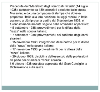 Precedute dal “Manifesto degli scienziati razzisti” (14 luglio
1938), sottoscritto da 180 scienziati e redatto dallo stesso
Mussolini, e da una campagna di stampa che doveva
preparare l’Italia alla loro ricezione, le leggi razziali in Italia
uscirono a più riprese, a partire dal 5 settembre 1938, e
furono immediatamente seguite dalle ordinanze applicative:
·· 5 settembre 1938: provvedimenti per la difesa della
“razza” nella scuola italiana;
·· 7 settembre 1938: provvedimenti nei confronti degli ebrei
stranieri;
·· 15 novembre 1938: integrazione delle norme per la difesa
della “razza” nella scuola italiana;
·· 17 novembre 1938: provvedimenti per la difesa della
“razza” italiana;
·· 29 giugno 1939: disciplina dell’esercizio delle professioni
da parte dei cittadini di “razza” ebraica.
Il 6 ottobre 1938 era stata approvata dal Gran Consiglio la
Dichiarazione sulla razza.
 