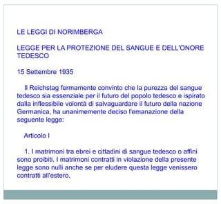 LE LEGGI DI NORIMBERGA
LEGGE PER LA PROTEZIONE DEL SANGUE E DELL'ONORE
TEDESCO
15 Settembre 1935
Il Reichstag fermamente convinto che la purezza del sangue
tedesco sia essenziale per il futuro del popolo tedesco e ispirato
dalla inflessibile volontà di salvaguardare il futuro della nazione
Germanica, ha unanimemente deciso l'emanazione della
seguente legge:
Articolo I
1. I matrimoni tra ebrei e cittadini di sangue tedesco o affini
sono proibiti. I matrimoni contratti in violazione della presente
legge sono nulli anche se per eludere questa legge venissero
contratti all'estero.
 