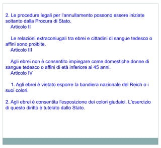 2. Le procedure legali per l'annullamento possono essere iniziate
soltanto dalla Procura di Stato.
Articolo II
Le relazioni extraconiugali tra ebrei e cittadini di sangue tedesco o
affini sono proibite.
Articolo III
Agli ebrei non è consentito impiegare come domestiche donne di
sangue tedesco o affini di età inferiore ai 45 anni.
Articolo IV
1. Agli ebrei è vietato esporre la bandiera nazionale del Reich o i
suoi colori.
2. Agli ebrei è consentita l'esposizione dei colori giudaici. L'esercizio
di questo diritto è tutelato dallo Stato.
 