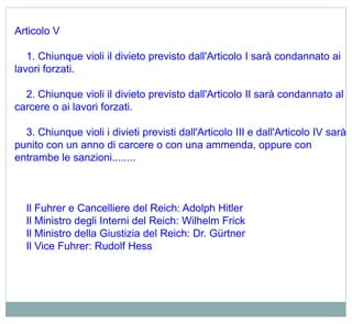 Articolo V
1. Chiunque violi il divieto previsto dall'Articolo I sarà condannato ai
lavori forzati.
2. Chiunque violi il divieto previsto dall'Articolo II sarà condannato al
carcere o ai lavori forzati.
3. Chiunque violi i divieti previsti dall'Articolo III e dall'Articolo IV sarà
punito con un anno di carcere o con una ammenda, oppure con
entrambe le sanzioni........
Il Fuhrer e Cancelliere del Reich: Adolph Hitler
Il Ministro degli Interni del Reich: Wilhelm Frick
Il Ministro della Giustizia del Reich: Dr. Gürtner
Il Vice Fuhrer: Rudolf Hess
 