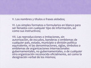 - V. Los nombres y títulos o frases aislados;
- VI. Los simples formatos o formularios en blanco para
  ser llenados con cualquier tipo de información, así
  como sus instructivos;
- VII. Las reproducciones o imitaciones, sin
  autorización, de escudos, banderas o emblemas de
  cualquier país, estado, municipio o división política
  equivalente, ni las denominaciones, siglas, símbolos o
  emblemas de organizaciones internacionales
  gubernamentales, no gubernamentales, o de cualquier
  otra organización reconocida oficialmente, así como la
  designación verbal de los mismos;
 