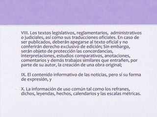 - VIII. Los textos legislativos, reglamentarios, administrativos
  o judiciales, así como sus traducciones oficiales. En caso de
  ser publicados, deberán apegarse al texto oficial y no
  conferirán derecho exclusivo de edición; Sin embargo,
  serán objeto de protección las concordancias,
  interpretaciones, estudios comparativos, anotaciones,
  comentarios y demás trabajos similares que entrañen, por
  parte de su autor, la creación de una obra original;

- IX. El contenido informativo de las noticias, pero sí su forma
  de expresión, y

- X. La información de uso común tal como los refranes,
  dichos, leyendas, hechos, calendarios y las escalas métricas.
 
