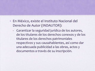 • En México, existe el Instituto Nacional del
  Derecho de Autor (INDAUTOR):
  - Garantizar la seguridad jurídica de los autores,
    de los titulares de los derechos conexos y de los
    titulares de los derechos patrimoniales
    respectivos y sus causahabientes, así como dar
    una adecuada publicidad a las obras, actos y
    documentos a través de su inscripción.
 