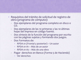 • Requisitos del trámite de solicitud de registro de
  obra (programa de cómputo):
  - Dos ejemplares del programa completo en disco o
    CD.
  - Dos ejemplares de las 10 primeras y las 10 últimas
    hojas del impreso en código fuente.
  - Dos síntesis de la función del programa por escrito
    con las páginas sujetas y formando dos juegos.
  - Dos Formatos de:
     • RPDA 01 (Frontal y posterior) – Un autor
     • RPDA 01-A1 – Más de un autor
     • RPDA 01-A2 – Más de una obra
  - Pagar derechos en Banco (Forma 5 de Hacienda)
     • Ver derechos
 