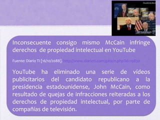 Inconsecuente consigo mismo McCain infringe
derechos de propiedad intelectual en YouTube
Fuente: Diario TI [16/10/2088]. http://www.diarioti.com/gate/n.php?id=19830

YouTube ha eliminado una serie de vídeos
publicitarios del candidato republicano a la
presidencia estadounidense, John McCain, como
resultado de quejas de infracciones reiteradas a los
derechos de propiedad intelectual, por parte de
compañías de televisión.
 