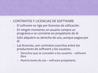 • CONTRATOS Y LICENCIAS DE SOFTWARE
  - El software se rige por licencias de utilización.
  - En ningún momento un usuario compra un
    programa o se convierte en propietario de él.
  - Sólo adquiere su derecho de uso, aunque pague por
    él.
  - Las licencias, son contratos suscritos entre los
    productores de software y los usuarios.
    • Derechos que se conceden a los usuarios – software
      libre
    • Restricciones de uso – software propietario.
 