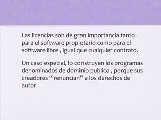 - Las licencias son de gran importancia tanto
  para el software propietario como para el
  software libre , igual que cualquier contrato.

- Un caso especial, lo construyen los programas
  denominados de dominio publico , porque sus
  creadores “ renuncian” a los derechos de
  autor
 