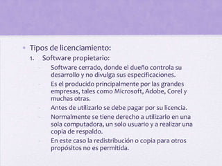 • Tipos de licenciamiento:
  1.       Software propietario:
       -     Software cerrado, donde el dueño controla su
             desarrollo y no divulga sus especificaciones.
       -     Es el producido principalmente por las grandes
             empresas, tales como Microsoft, Adobe, Corel y
             muchas otras.
       -     Antes de utilizarlo se debe pagar por su licencia.
       -     Normalmente se tiene derecho a utilizarlo en una
             sola computadora, un solo usuario y a realizar una
             copia de respaldo.
       -     En este caso la redistribución o copia para otros
             propósitos no es permitida.
 